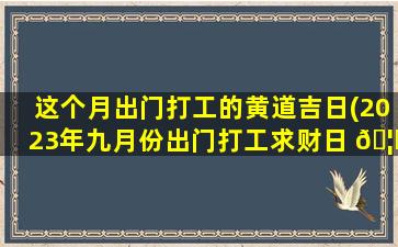 这个月出门打工的黄道吉日(2023年九月份出门打工求财日 🦅 )